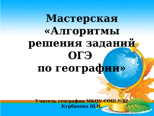 Мастерская «Алгоритмы решения заданий ОГЭ по географии»   Учитель географии МКОУ СОШ №12 Курбанова Ш.И. 