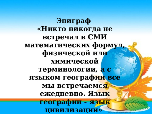Эпиграф «Никто никогда не встречал в СМИ математических формул, физической или химической терминологии, а с языком географии все мы встречаемся ежедневно. Язык географии - язык цивилизации» (А.П. Горкин) 