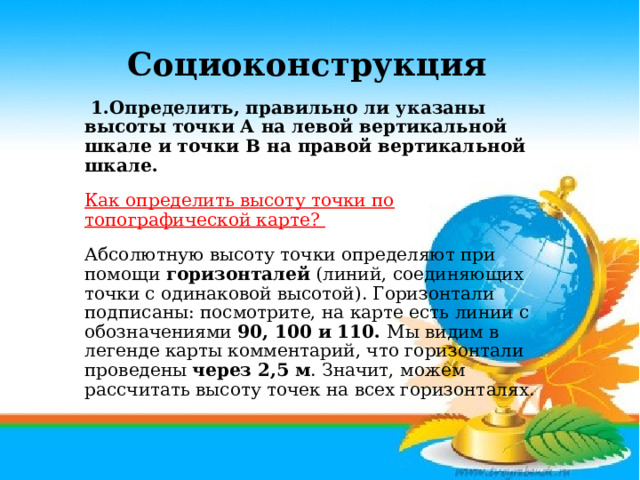 Социоконструкция   1.Определить, правильно ли указаны высоты точки А на левой вертикальной шкале и точки В на правой вертикальной шкале. Как определить высоту точки по топографической карте?     Абсолютную высоту точки определяют при помощи горизонталей (линий, соединяющих точки с одинаковой высотой). Горизонтали подписаны: посмотрите, на карте есть линии с обозначениями 90, 100 и 110. Мы видим в легенде карты комментарий, что горизонтали проведены через 2,5 м . Значит, можем рассчитать высоту точек на всех горизонталях.    