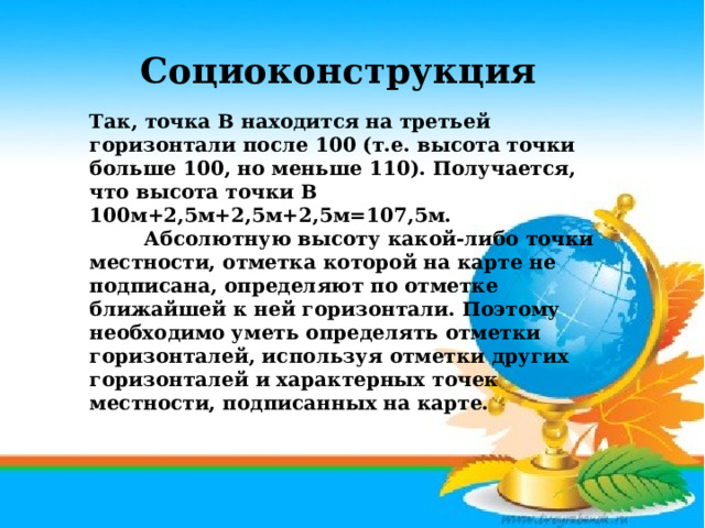 Социоконструкция Так, точка В находится на третьей горизонтали после 100 (т.е. высота точки больше 100, но меньше 110). Получается, что высота точки В 100м+2,5м+2,5м+2,5м=107,5м.           Абсолютную высоту какой-либо точки местности, отметка которой на карте не подписана, определяют по отметке ближайшей к ней горизонтали. Поэтому необходимо уметь определять отметки горизонталей, используя отметки других горизонталей и характерных точек местности, подписанных на карте.    