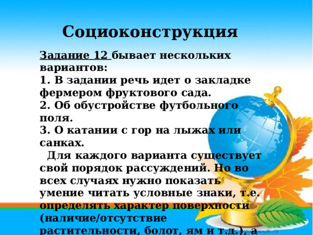 Социоконструкция Задание 12 бывает нескольких вариантов: 1. В задании речь идет о закладке фермером фруктового сада. 2. Об обустройстве футбольного поля. 3. О катании с гор на лыжах или санках.   Для каждого варианта существует свой порядок рассуждений. Но во всех случаях нужно показать умение читать условные знаки, т.е. определять характер поверхности (наличие/отсутствие растительности, болот, ям и т.д.), а также умение определять характер рельефа с помощью горизонталей: равнинная местность или холмистая, какова крутизна склонов . 