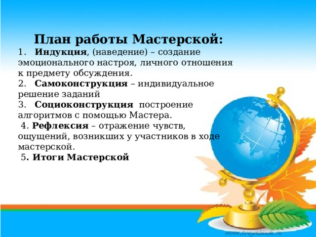 План работы Мастерской: 1. Индукция , (наведение) – создание эмоционального настроя, личного отношения к предмету обсуждения. 2. Самоконструкция – индивидуальное решение заданий 3. Социоконструкция построение алгоритмов с помощью Мастера.  4. Рефлексия – отражение чувств, ощущений, возникших у участников в ходе мастерской.  5 . Итоги Мастерской  