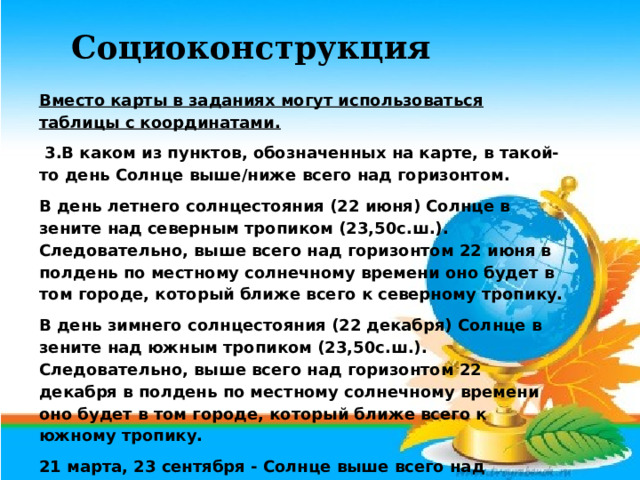 Вместо карты в заданиях могут использоваться таблицы с координатами.  3.В каком из пунктов, обозначенных на карте, в такой-то день Солнце выше/ниже всего над горизонтом. В день летнего солнцестояния (22 июня) Солнце в зените над северным тропиком (23,50с.ш.). Следовательно, выше всего над горизонтом 22 июня в полдень по местному солнечному времени оно будет в том городе, который ближе всего к северному тропику. В день зимнего солнцестояния (22 декабря) Солнце в зените над южным тропиком (23,50с.ш.). Следовательно, выше всего над горизонтом 22 декабря в полдень по местному солнечному времени оно будет в том городе, который ближе всего к южному тропику. 21 марта, 23 сентября - Солнце выше всего над экватором. Следовательно, ниже всего оно будет в точке, наиболее удаленной от экватора. Социоконструкция 