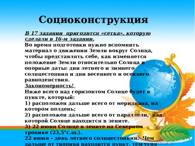 Социоконструкция В 17 задании пригодится «сетка», которую сделали в 16-м задании. Во время подготовки нужно вспомнить материал о движении Земли вокруг Солнца, чтобы представлять себе, как изменяется положение Земли относительно Солнца в опорные даты: дни летнего и зимнего солнцестояния и дни весеннего и осеннего равноденствия. Закономерность! Ниже всего над горизонтом Солнце будет в пункте, который: 1) расположен дальше всего от меридиана, на котором полдень; 2) расположен дальше всего от параллели, над которой Солнце находится в зените. 3) 22 июня Солнце в зените на Северном тропике (23,5°с.ш.). 22 июня – день летнего солнцестояния. Чем дальше от тропика находится пункт, тем угол падения солнечных лучей будет ниже. То есть, надо найти самый северный город.   Ответ Сортавала (61°с.ш.).  