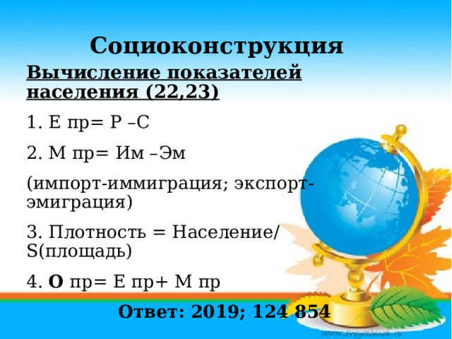 Социоконструкция Вычисление показателей населения (22,23) 1. Е пр= Р –С 2. М пр= Им –Эм (импорт-иммиграция; экспорт-эмиграция) 3. Плотность = Население/ S(площадь) 4. О пр= Е пр+ М пр  Ответ: 2019; 124 854 