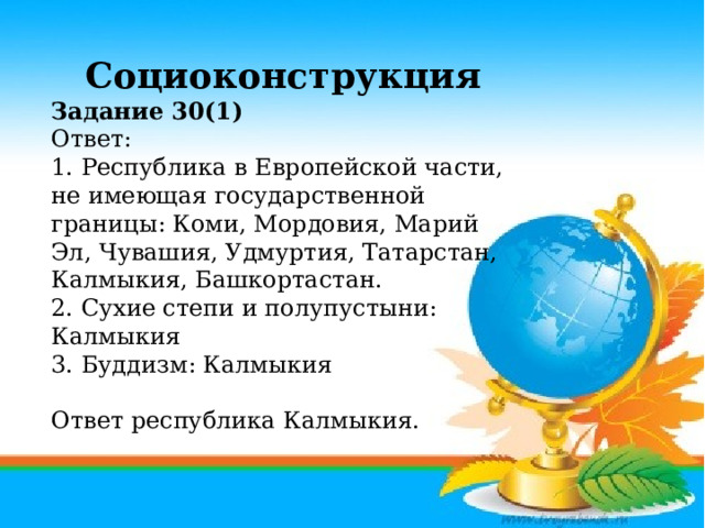 Социоконструкция Задание 30(1) Ответ: 1. Республика в Европейской части, не имеющая государственной границы: Коми, Мордовия, Марий Эл, Чувашия, Удмуртия, Татарстан, Калмыкия, Башкортастан. 2. Сухие степи и полупустыни: Калмыкия 3. Буддизм: Калмыкия   Ответ республика Калмыкия.     