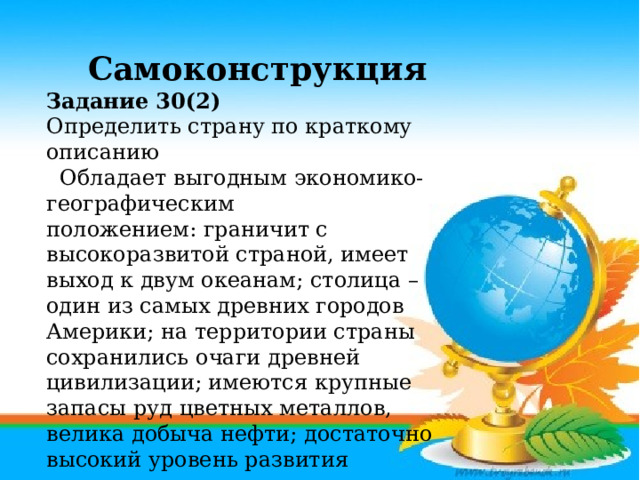 Самоконструкция Задание 30(2) Определить страну по краткому описанию  Обладает выгодным экономико-географическим положением: граничит с высокоразвитой страной, имеет выход к двум океанам; столица – один из самых древних городов Америки; на территории страны сохранились очаги древней цивилизации; имеются крупные запасы руд цветных металлов, велика добыча нефти; достаточно высокий уровень развития экономики позволяет ее характеризовать как «ключевую» в группе развивающихся стран.      