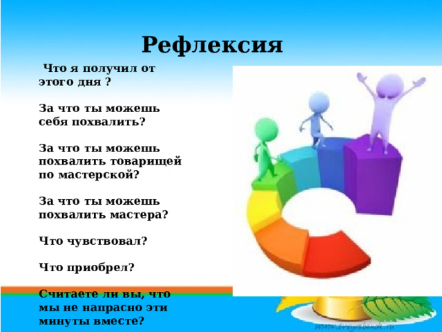 Рефлексия   Что я получил от этого дня ?   За что ты можешь себя похвалить?   За что ты можешь похвалить товарищей по мастерской?   За что ты можешь похвалить мастера?   Что чувствовал?   Что приобрел?   Считаете ли вы, что мы не напрасно эти минуты вместе? 