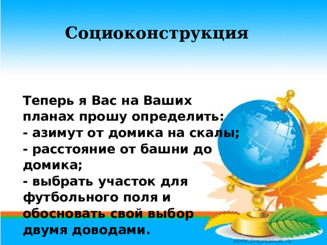 Социоконструкция Теперь я Вас на Ваших планах прошу определить: - азимут от домика на скалы; - расстояние от башни до домика; - выбрать участок для футбольного поля и обосновать свой выбор двумя доводами. 