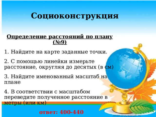     Определение расстояний по плану (№9) 1. Найдите на карте заданные точки. 2. С помощью линейки измерьте расстояние, округляя до десятых (в см) 3. Найдите именованный масштаб на плане 4. В соответствии с масштабом переведите полученное расстояние в метры (или км)  ответ: 400-440 Социоконструкция  