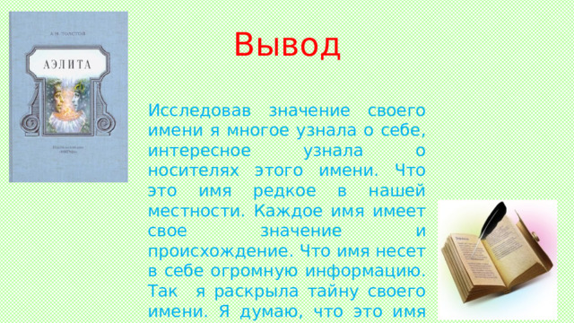 Вывод Исследовав значение своего имени я многое узнала о себе, интересное узнала о носителях этого имени. Что это имя редкое в нашей местности. Каждое имя имеет свое значение и происхождение. Что имя несет в себе огромную информацию. Так я раскрыла тайну своего имени. Я думаю, что это имя мне подходит. Вывод  