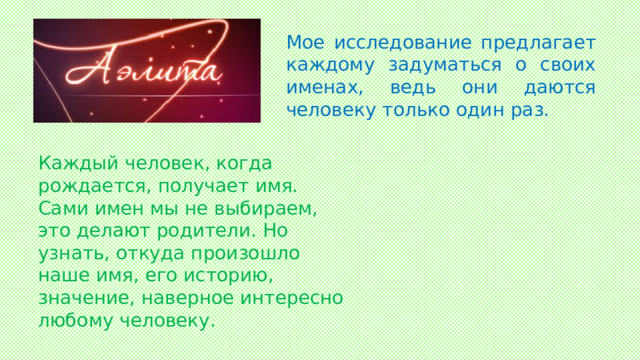 Мое исследование предлагает каждому задуматься о своих именах, ведь они даются человеку только один раз. Каждый человек, когда рождается, получает имя. Сами имен мы не выбираем, это делают родители. Но узнать, откуда произошло наше имя, его историю, значение, наверное интересно любому человеку.  