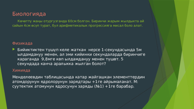 Биологияда    Көчөттү жаңы отургузганда 60см болгон. Биринчи жарым жылдыкта ай сайын 4см өсүп турат, бул арифметикалык прогрессияга мисал боло алат. Физикада Бийиктиктен түшүп келе жаткан нерсе 1-секундасында 5м ылдамдануу менен, ал эми кийинки секундаларда биринчиге караганда 9,8мге көп ылдамдануу менен түшөт. 5 секундада канча аралыкка жылган болот? Химияда Менделеевдин таблицасында катар жайгашкан элементтердин атомдорунун ядролорунун зарядтары +1ге айрымаланат. М: суутектик атомунун ядросунун заряды (№1) +1ге барабар. 