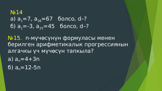 № 14  а) а 1 =7, а 16 =67 болсо, d–?  б) а 1 =-3, а 25 =45 болсо, d–?   № 15. n-мүчөсүнүн формуласы менен берилген арифметикалык прогрессиянын алгачкы үч мүчөсүн тапкыла? а) а n =4+3n б) а n =12-5n 