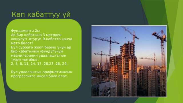 Көп кабаттуу үй Фундаменти 2м Ар бир кабатына 3 метрден кошулуп отуруп 9-кабатта канча метр болот? Бул суроого жооп бериш үчүн ар бир кабатынын узундугунун маанилеринин удаалаштыгын түзүп чыгабыз. 2, 5, 8, 11, 14, 17, 20,23, 26, 29. Бул удаалаштык арифметикалык прогрессияга мисал боло алат. 