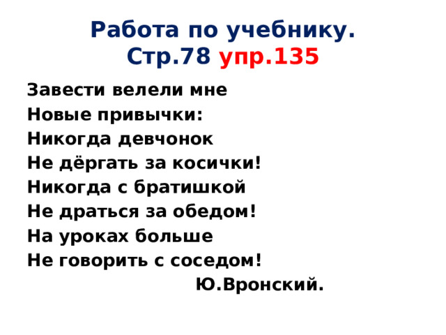 Работа по учебнику.  Стр.78 упр.135 Завести велели мне Новые привычки: Никогда девчонок Не дёргать за косички! Никогда с братишкой Не драться за обедом! На уроках больше Не говорить с соседом!  Ю.Вронский. 