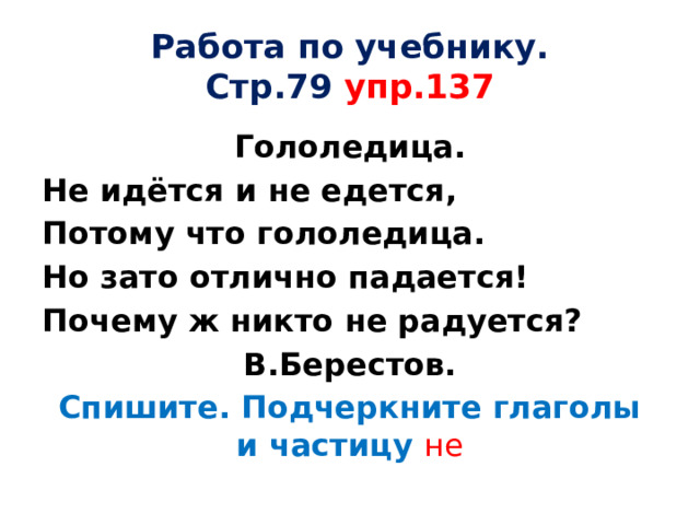 Работа по учебнику.  Стр.79 упр.137 Гололедица. Не идётся и не едется, Потому что гололедица. Но зато отлично падается! Почему ж никто не радуется? В.Берестов. Спишите. Подчеркните глаголы и частицу не 