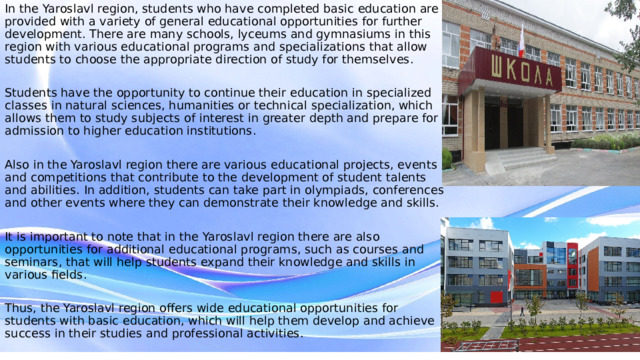 In the Yaroslavl region, students who have completed basic education are provided with a variety of general educational opportunities for further development. There are many schools, lyceums and gymnasiums in this region with various educational programs and specializations that allow students to choose the appropriate direction of study for themselves. Students have the opportunity to continue their education in specialized classes in natural sciences, humanities or technical specialization, which allows them to study subjects of interest in greater depth and prepare for admission to higher education institutions. Also in the Yaroslavl region there are various educational projects, events and competitions that contribute to the development of student talents and abilities. In addition, students can take part in olympiads, conferences and other events where they can demonstrate their knowledge and skills. It is important to note that in the Yaroslavl region there are also opportunities for additional educational programs, such as courses and seminars, that will help students expand their knowledge and skills in various fields. Thus, the Yaroslavl region offers wide educational opportunities for students with basic education, which will help them develop and achieve success in their studies and professional activities. 