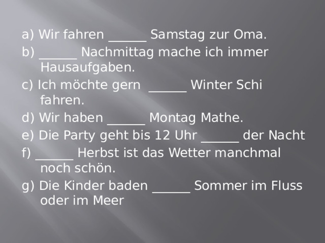 a) Wir fahren ______ Samstag zur Oma. b) ______ Nachmittag mache ich immer Hausaufgaben. c) Ich möchte gern ______ Winter Schi fahren. d) Wir haben ______ Montag Mathe. e) Die Party geht bis 12 Uhr ______ der Nacht f) ______ Herbst ist das Wetter manchmal noch schön. g) Die Kinder baden ______ Sommer im Fluss oder im Meer 