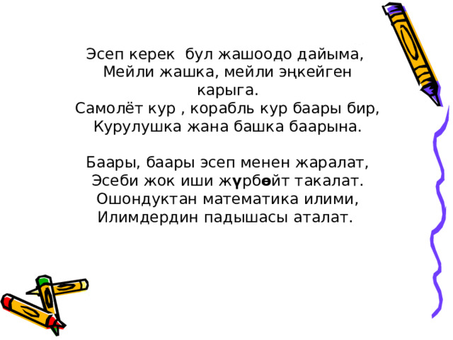 Эсеп керек бул жашоодо дайыма, Мейли жашка, мейли эңкейген карыга. Самолёт кур , корабль кур баары бир, Курулушка жана башка баарына. Баары, баары эсеп менен жаралат, Эсеби жок иши ж ү рб ө йт такалат. Ошондуктан математика илими, Илимдердин падышасы аталат. 