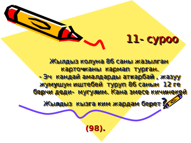  11- суроо   Жылдыз колуна 86 саны жазылган карточканы кармап турган.  - Эч кандай амалдарды аткарбай , жазуу жумушун иштебей туруп 86 санын 12 ге берчи деди- мугулим. Кана эмесе кичинекей Жылдыз кызга ким жардам берет ?  (98). 