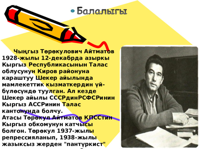  Чыңгыз Төрөкулович Айтматов 1928-жылы 12-декабрда азыркы Кыргыз Республикасынын Талас облусунун Киров районуна караштуу Шекер айылында мамлекеттик кызматкердин үй-бүлөсүндө туулган. Ал кезде Шекер айылы СССРдинРСФСРинин Кыргыз АССРинин Талас кантонунда болчу. Атасы Төрөкул Айтматов КПССтин Кыргыз обкомунун катчысы болгон. Төрөкул 1937-жылы репрессияланып, 1938-жылы жазыксыз жерден 
