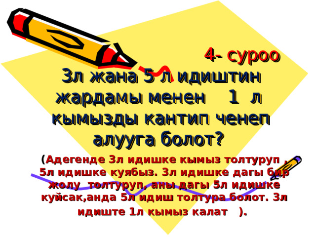  4- суроо  3л жана 5 л идиштин жардамы менен 1 л кымызды кантип ченеп алууга болот?   ( Адегенде 3л идишке кымыз толтуруп , 5л идишке куябыз. 3л идишке дагы бир жолу толтуруп, аны дагы 5л идишке куйсак,анда 5л идиш толтура болот. 3л идиште 1л кымыз калат ).  