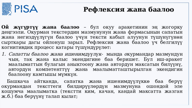 Рефлексия жана баалоо    Ой жүгүртүү жана баалоо – бул окуу аракетинин эң жогорку деңгээли. Окурман текстердин мазмунунун жана формасынын сапатын жана негиздүүлүгүн баалоо үчүн тексти кабыл алуунун түшүнүгүнөн сырткары дагы ойлонуш зарыл. Рефлексия жана баалоо үч белгилүү когнитивдик процесс катары түшүндүрүлөт: Сапатты баалоо жана ишенимдүүлүк- мында о курмандар мазмундун чын, так жана калыс экендигине баа беришет. Бул иш-аракет маалыматтын булагын аныктоону жана автордун максатын билүүнү, автордун компетенттүү жана маалыматташтырылган экендигин баалоону камтышы мүмкүн.  Башкача айтканда, сапатка жана ишенимдүүлүккө баа берүү окурмандан тексттеги билдирүүлөрдүн мазмунуна ошондой эле кошумча маалыматка (текстти ким, качан, кандай максатта жазган ж.б.) баа берүүнү талап кылат; 
