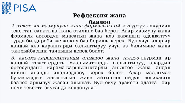    Рефлексия жана баалоо 2. тексттин мазмунуна жана формасына ой жүгүртүү - окурман тексттин сапатына жана стилине баа берет. Алар мазмуну жана формасы автордун максатын жана көз карашын адекваттуу түрдө билдиреби же жокпу баа бериши керек. Бул үчүн алар ар кандай көз караштарды салыштыруу үчүн өз билимине жана тажрыйбасына таянышы керек болот; 3. карама-каршылыктарды аныктоо жана талдоо- окурман ар кандай тексттердеги маалыматтарды салыштыруу, алардын ортосундагы карама-каршылыктарды аныктоо жана андан кийин аларды анализдөөсү керек болот. Алар маалымат булактардын аныктыгын жана айтылган ойдун логикасын баалоо аркылуу жасай алышат. Бул окуу аракети адатта бир нече текстти окуганда колдонулат. 