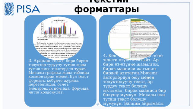 Текстин форматтары 4. Көп түдүү текст-бир нече тексти өзүнө камтыйт. Ар бири өз-өзүнчө жазылган, бирок мааниси жагынан бирдей аяктаган.Мисалы авторлордун оюу менен толуктолуучу текст, ар түрдүү текст болушу ыктымал, бирок мааниси бир болушу мүмкүн. Мисалы эки туташ текст болушу мүмүкүн. Балким айрымасы да болушу ыктымал. 3. Аралаш текст- бири бирин толуктап туруучу туташ жана туташ эмес текстерден турат. Мисалы графика жана таблица комментарии менен. Бул текст форматы көбүнчө журнал, перезентация, отчет, электрондук почтада, форумда, чатта колдонулат. 