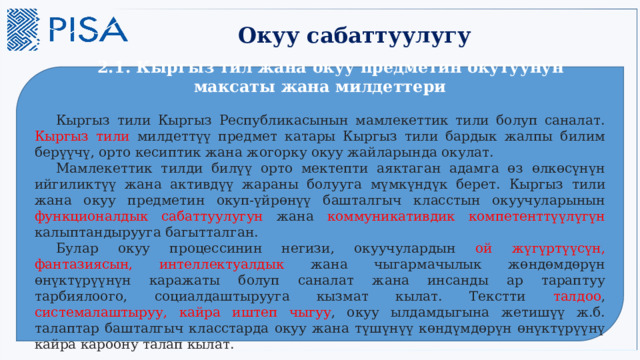 Окуу сабаттуулугу  2.1. Кыргыз тил жана окуу предметин окутуунун максаты жана милдеттери  Кыргыз тили Кыргыз Республикасынын мамлекеттик тили болуп саналат. Кыргыз тили милдеттүү предмет катары Кыргыз тили бардык жалпы билим берүүчү, орто кесиптик жана жогорку окуу жайларында окулат.  Мамлекеттик тилди билүү орто мектепти аяктаган адамга өз өлкөсүнүн ийгиликтүү жана активдүү жараны болууга мүмкүндүк берет. Кыргыз тили жана окуу предметин окуп-үйрөнүү башталгыч класстын окуучуларынын функционалдык сабаттуулугун жана коммуникативдик компетенттүүлүгүн калыптандырууга багытталган.  Булар окуу процессинин негизи, окуучулардын ой жүгүртүүсүн, фантазиясын, интеллектуалдык жана чыгармачылык жөндөмдөрүн өнүктүрүүнүн каражаты болуп саналат жана инсанды ар тараптуу тарбиялоого, социалдаштырууга кызмат кылат. Текстти талдоо , системалаштыруу,  кайра иштеп чыгуу , окуу ылдамдыгына жетишүү ж.б. талаптар башталгыч класстарда окуу жана түшүнүү көндүмдөрүн өнүктүрүүнү кайра кароону талап кылат. 