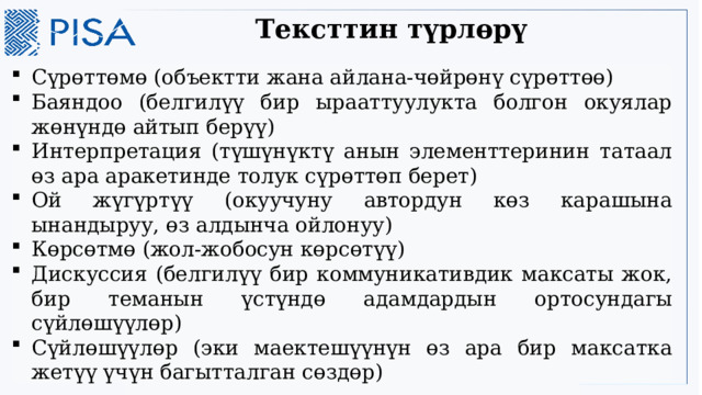 Тексттин түрлөрү Сүрөттөмө (объектти жана айлана-чөйрөнү сүрөттөө) Баяндоо (белгилүү бир ырааттуулукта болгон окуялар жөнүндө айтып берүү) Интерпретация (түшүнүктү анын элементтеринин татаал өз ара аракетинде толук сүрөттөп берет) Ой жүгүртүү (окуучуну автордун көз карашына ынандыруу, өз алдынча ойлонуу) Көрсөтмө (жол-жобосун көрсөтүү) Дискуссия (белгилүү бир коммуникативдик максаты жок, бир теманын үстүндө адамдардын ортосундагы сүйлөшүүлөр) Сүйлөшүүлөр (эки маектешүүнүн өз ара бир максатка жетүү үчүн багытталган сөздөр) 