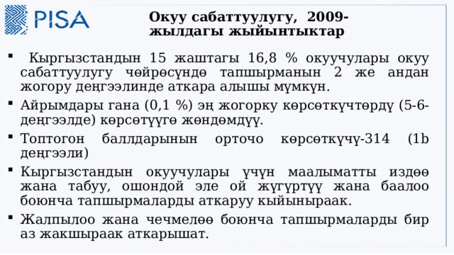 Окуу сабаттуулугу, 2009-жылдагы жыйынтыктар    Кыргызстандын 15 жаштагы 16,8 % окуучулары окуу сабаттуулугу чөйрөсүндө тапшырманын 2 же андан жогору деңгээлинде аткара алышы мүмкүн. Айрымдары гана (0,1 %) эң жогорку көрсөткүчтөрдү (5-6- деңгээлде) көрсөтүүгө жөндөмдүү. Топтогон баллдарынын орточо көрсөткүчү-314 (1b деңгээли) Кыргызстандын окуучулары үчүн маалыматты издөө жана табуу, ошондой эле ой жүгүртүү жана баалоо боюнча тапшырмаларды аткаруу кыйыныраак. Жалпылоо жана чечмелөө боюнча тапшырмаларды бир аз жакшыраак аткарышат. 