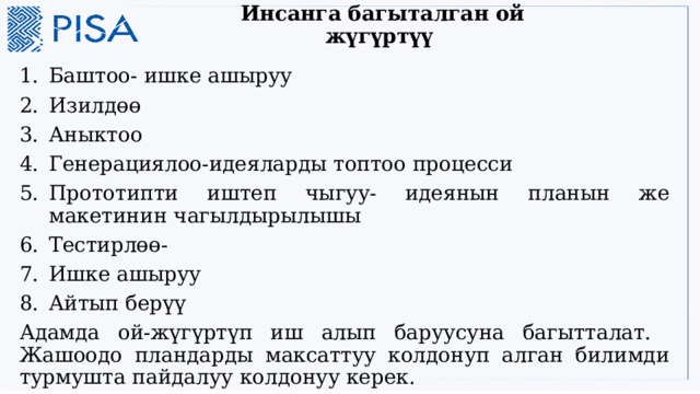 Инсанга багыталган ой жүгүртүү   Баштоо- ишке ашыруу Изилдөө Аныктоо Генерациялоо-идеяларды топтоо процесси Прототипти иштеп чыгуу- идеянын планын же макетинин чагылдырылышы Тестирлөө- Ишке ашыруу Айтып берүү Адамда ой-жүгүртүп иш алып баруусуна багытталат. Жашоодо пландарды максаттуу колдонуп алган билимди турмушта пайдалуу колдонуу керек. 