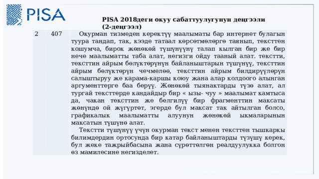   PISA 2018деги окуу сабаттуулугунун деңгээли (2-деңгээл) 2 407 Окурман тизмеден керектүү маалыматы бар интернет булагын туура тандап, так, кээде татаал көрсөтмөлөргө таянып, тексттен кошумча, бирок жөнөкөй түшүнүүнү талап кылган бир же бир нече маалыматты таба алат, негизги ойду тааный алат. текстти, тексттин айрым бөлүктөрүнүн байланыштарын түшүнүү, тексттин айрым бөлүктөрүн чечмелөө, тексттин айрым билдирүүлөрүн салыштыруу же карама-каршы коюу жана алар колдоого алынган аргументтерге баа берүү. Жөнөкөй тыянактарды түзө алат, ал тургай тексттерде кандайдыр бир « ызы- чуу » маалымат камтыса да, чакан тексттин же белгилүү бир фрагменттин максаты жөнүндө ой жүгүртөт, эгерде бул максат так айтылган болсо, графикалык маалыматты алуунун жөнөкөй ыкмаларынын максатын түшүнө алат. Текстти түшүнүү үчүн окурман текст менен тексттен тышкаркы билимдердин ортосунда бир катар байланыштарды түзүшү керек, бул жеке тажрыйбасына жана сүрөттөлгөн реалдуулукка болгон өз мамилесине негизделет. 