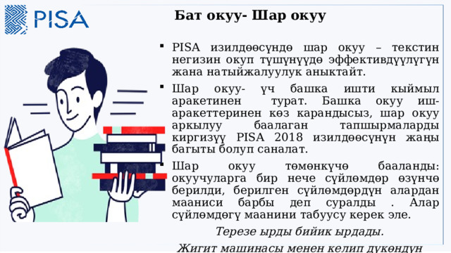 Бат окуу- Шар окуу   PISA изилдөөсүндө шар окуу – текстин негизин окуп түшүнүүдө эффективдүүлүгүн жана натыйжалуулук аныктайт. Шар окуу- үч башка ишти кыймыл аракетинен турат. Башка окуу иш-аракеттеринен көз карандысыз, шар окуу аркылуу баалаган тапшырмаларды киргизүү PISA 2018 изилдөөсүнүн жаңы багыты болуп саналат. Шар окуу төмөнкүчө бааланды: окуучуларга бир нече сүйлөмдөр өзүнчө берилди, берилген сүйлөмдөрдүн алардан мааниси барбы деп суралды . Алар сүйлөмдөгү маанини табуусу керек эле. Терезе ырды бийик ырдады. Жигит машинасы менен келип дүкөндүн жанына токтоду 