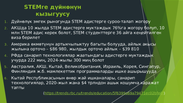 STEMге дүйнөнүн кызыгуусу Дүйнөлүк эмгек рыногунда STEM адистерге суроо-талап жогору АКШда 10 жылда STEM адистерге муктаждык 76%га жогору болуп, 10 млн STEM адис керек болот, STEM студенттерге 36 айга кеңейтилген виза берилет Америка өкмөтүнүн артыкчылыктуу багыты болууда, айлык акысы жылына орточо – $86 980, жылдык орточо айлык – $39 810 РФда санарип технологиялар жаатындагы адистерге муктаждык учурда 222 миң, 2024-жылы 300 миң болот Австралия, АКШ, Кытай, Великобритания, Израиль, Корея, Сингапур, Финляндия ж.б. мамлекеттик программаларды ишке ашырышууда Кытай Республикасынын өнөр жай ишканалары, санарип технологиялар, 2020-жыл жана $4 трлндон ашык кошумча каражат тапты ( https://trends.rbc.ru/trends/education/5f6399a69a79471ec02bfe4f )  