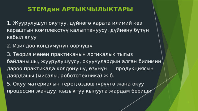 STEMдин АРТЫКЧЫЛЫКТАРЫ 1. Жуурулушуп окутуу, дүйнөгө карата илимий көз караштын комплекстүү калыптануусу, дүйнөнү бүтүн кабыл алуу 2. Изилдөө көндүмүнүн өөрчүшү 3. Теория менен практиканын логикалык тыгыз байланышы, жуурулушуусу, окуучулардын алган билимин дароо практикада колдонушу, өзүнүн  продукциясын даярдашы (мисалы, робототехника) ж.б. 5. Окуу материалын терең өздөштүрүүгө жана окуу процессин жандуу, кызыктуу кылууга жардам бериши  