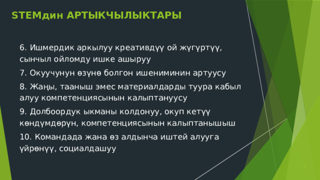 STEMдин АРТЫКЧЫЛЫКТАРЫ 6. Ишмердик аркылуу креативдүү ой жүгүртүү, сынчыл ойломду ишке ашыруу 7. Окуучунун өзүнө болгон ишениминин артуусу 8. Жаңы, тааныш эмес материалдарды туура кабыл алуу компетенциясынын калыптануусу 9. Долбоордук ыкманы колдонуу, окуп кетүү көндүмдөрүн, компетенциясынын калыптанышыш 10. Командада жана өз алдынча иштей алууга үйрөнүү, социалдашуу  