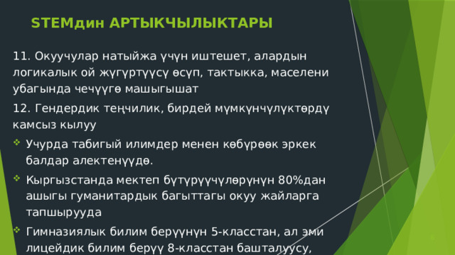 STEMдин АРТЫКЧЫЛЫКТАРЫ 11. Окуучулар натыйжа үчүн иштешет, алардын логикалык ой жүгүртүүсү өсүп, тактыкка, маселени убагында чечүүгө машыгышат 12. Гендердик теңчилик, бирдей мүмкүнчүлүктөрдү камсыз кылуу Учурда табигый илимдер менен көбүрөөк эркек балдар алектенүүдө. Кыргызстанда мектеп бүтүрүүчүлөрүнүн 80%дан ашыгы гуманитардык багыттагы окуу жайларга тапшырууда Гимназиялык билим берүүнүн 5-класстан, ал эми лицейдик билим берүү 8-класстан башталуусу, лицейдик билим берүүгө зарылдык  