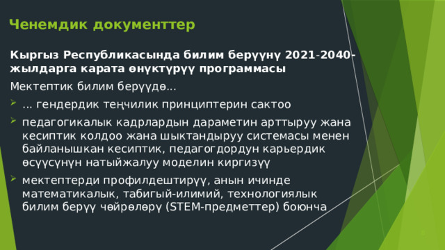Ченемдик документтер Кыргыз Республикасында билим берүүнү 2021 - 2040-жылдарга карата өнүктүрүү программасы Мектептик билим берүүдө... ... гендердик теңчилик принциптерин сактоо педагогикалык кадрлардын дараметин арттыруу жана кесиптик колдоо жана шыктандыруу системасы менен байланышкан кесиптик, педагогдордун карьердик өсүүсүнүн натыйжалуу моделин киргизүү мектептерди профилдештирүү, анын ичинде математикалык, табигый-илимий, технологиялык билим берүү чөйрөлөрү (STEM-предметтер) боюнча  