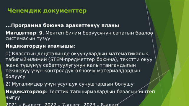 Ченемдик документтер ...Программа боюнча аракеттенүү планы Милдеттер : 9 . Мектеп билим берүүсүнүн сапатын баалоо системасын түзүү Индикатордун аталышы : 1) Класстын деңгээлинде окуучулардын математикалык, табигый-илимий (STEM-предметтер боюнча), текстти окуу жана түшүнүү сабаттуулугунун калыптангандыгын текшерүү үчүн контролдук-өлчөөчү материалдардын болуусу 2) Мугалимдер үчүн усулдук сунуштардын болушу Индикаторлор : Тесттик тапшырмалардын базасын иштеп чыгуу: 2021 – 6-класс, 2022 – 7-класс, 2023 – 8-класс  