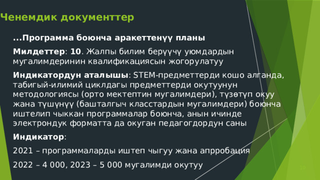 Ченемдик документтер ...Программа боюнча аракеттенүү планы Милдеттер : 10 . Жалпы билим берүүчү уюмдардын мугалимдеринин квалификациясын жогорулатуу Индикатордун аталышы : STEM-предметтерди кошо алганда, табигый-илимий циклдагы предметтерди окутуунун методологиясы (орто мектептин мугалимдери), түзөтүп окуу жана түшүнүү (башталгыч класстардын мугалимдери) боюнча иштелип чыккан программалар боюнча, анын ичинде электрондук форматта да окуган педагогдордун саны Индикатор : 2021 – программаларды иштеп чыгуу жана апрробация 2022 – 4 000, 2023 – 5 000 мугалимди окутуу  