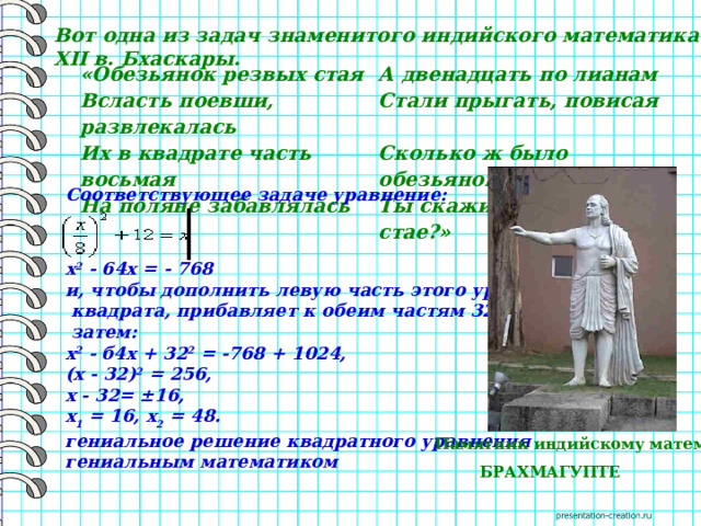 Вот одна из задач знаменитого индийского математика XII в. Бхаскары. «Обезьянок резвых стая Всласть поевши, развлекалась А двенадцать по лианам Стали прыгать, повисая Их в квадрате часть восьмая Сколько ж было обезьянок, На поляне забавлялась Ты скажи мне, в этой стае?» Соответствующее задаче уравнение: x 2 - 64x = - 768  и, чтобы дополнить левую часть этого уравнения до  квадрата, прибавляет к обеим частям 32 2 , получая  затем:  x 2 - б4х + 32 2 = -768 + 1024,  (х - 32) 2 = 256,  х - 32= ±16,  x 1 = 16, x 2 = 48.  гениальное решение квадратного уравнения гениальным математиком Памятник индийскому математику  Брахмагупте 