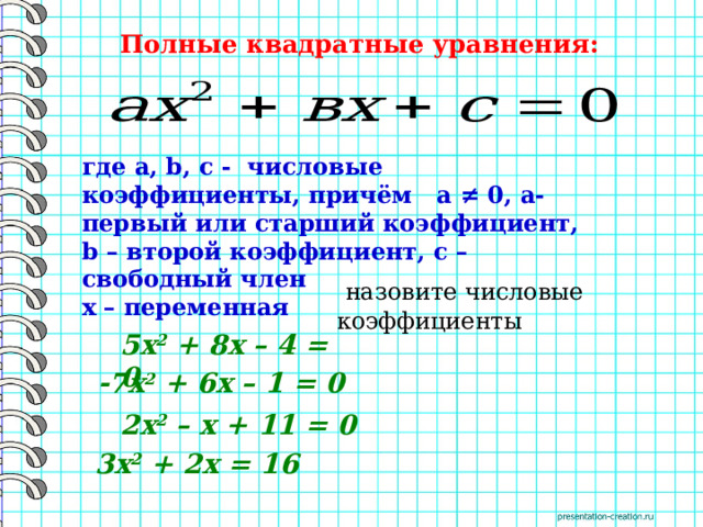 Полные квадратные уравнения: где a, b, c - числовые коэффициенты, причём а ≠ 0, а- первый или старший коэффициент, b – второй коэффициент, с – свободный член х – переменная  назовите числовые коэффициенты 5х 2  + 8х – 4 = 0  -7х 2  + 6х – 1 = 0 2х 2  – х + 11 = 0 3х 2  + 2х = 16 