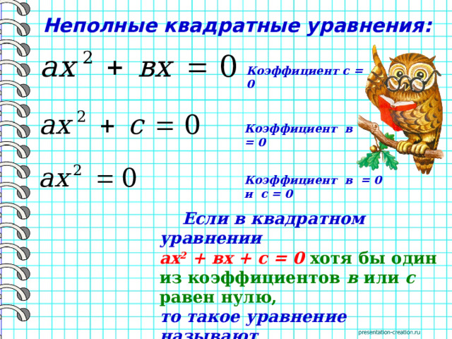 Неполные квадратные уравнения: Коэффициент с = 0 Коэффициент в = 0 Коэффициент в = 0 и с = 0  Если в квадратном уравнении ах 2 + вх + с = 0 хотя бы один из коэффициентов в или с равен нулю,  то такое уравнение называют неполным квадратным уравнением. 