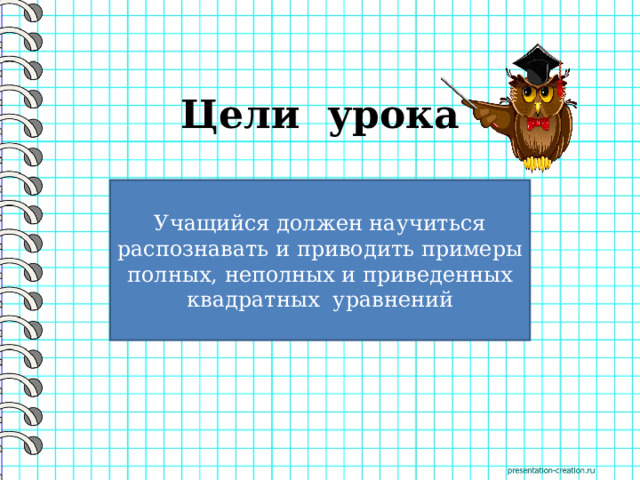 Цели урока     Учащийся должен научиться распознавать и приводить примеры полных, неполных и приведенных квадратных уравнений 