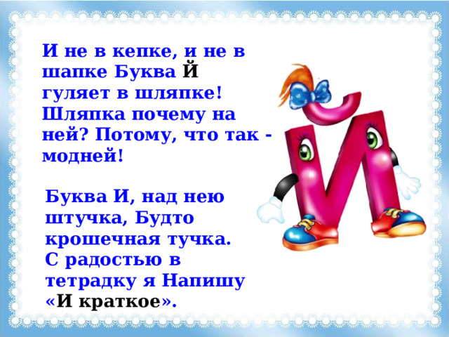 И не в кепке, и не в шапке Буква Й гуляет в шляпке! Шляпка почему на ней? Потому, что так - модней! Буква И, над нею штучка, Будто крошечная тучка. С радостью в тетрадку я Напишу « И краткое ». 