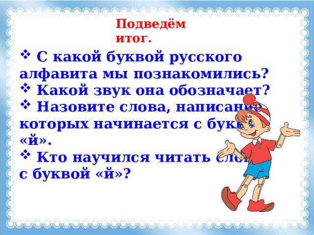 Подведём итог.  C какой буквой русского алфавита мы познакомились?  Какой звук она обозначает?  Назовите слова, написание которых начинается с буквы «й».  Кто научился читать слова с буквой «й»? 