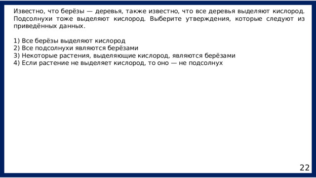 Известно, что берёзы — деревья, также известно, что все деревья выделяют кислород. Подсолнухи тоже выделяют кислород. Выберите утверждения, которые следуют из приведённых данных. 1) Все берёзы выделяют кислород 2) Все подсолнухи являются берёзами 3) Некоторые растения, выделяющие кислород, являются берёзами 4) Если растение не выделяет кислород, то оно — не подсолнух 22 